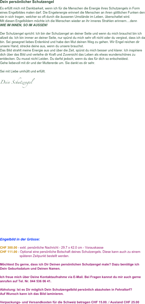 Dein persönlicher Schutzengel
Es erfüllt mich mit Dankbarkeit, wenn ich für die Menschen die Energie ihres Schutzengels in Form eines Engelbildes malen darf. Die Engelenergie erinnert die Menschen an ihren göttlichen Funken den sie in sich tragen, welcher so oft durch die äusseren Umstände im Leben, überschattet wird.  Mit diesen Engelbildern möchte ich die Menschen wieder an ihr inneres Strahlen erinnern....denn WIE IM INNEN, SO IM AUSSEN!  Der Schutzengel spricht: Ich bin der Schutzengel an deiner Seite und wenn du mich brauchst bin ich allzeit da. Ich bin immer an deiner Seite, nur spürst du mich sehr oft nicht oder du vergisst, dass ich da bin. Sei gesegnet liebes Erdenkind und habe den Mut deinen Weg zu gehen. Wir Engel reichen dir unsere Hand, strecke deine aus, wenn du unsere brauchst.  Das Bild strahlt meine Energie aus und über die Zeit, spürst du mich besser und klarer. Ich inspiriere dich über das Bild und verleihe dir Kraft und Zuversicht das Leben als etwas wunderschönes zu entdecken. Du musst nicht Leiden. Du darfst jedoch, wenn du das für dich so entscheidest.  Gehe liebevoll mit dir und der Muttererde um. Sie dankt es dir sehr.   Sei mit Liebe umhüllt und erfüllt.   Dein Schutzengel

 





























Engelbild in der Grösse:            
CHF 300.00 - exkl. persönliche Nachricht - 29.7 x 42.0 cm - Vorauskasse
CHF 111.00 - Optional eine persönliche Botschaft deines Schutzengels. Diese kann auch zu einem
                      späteren Zeitpunkt bestellt werden.

Möchtest Du gerne, dass ich Dir Deinen persönlichen Schutzengel male? Dazu benötige ich Dein Geburtsdatum und Deinen Namen.  Ich freue mich über Deine Kontaktaufnahme via E-Mail. Bei Fragen kannst du mir auch gerne anrufen auf Tel. Nr. 044 536 06 41.  Abholung: Ist es Dir möglich Dein Schutzengelbild persönlich abzuholen in Fehraltorf? Auf Wunsch kann ich das Bild laminieren.  Verpackungs- und Versandkosten für die Schweiz betragen CHF 15.00. / Ausland CHF 25.00































 